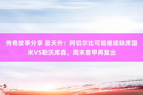 传奇故事分享 意天外：阿切尔比可能继续缺席国米VS勒沃库森，周末意甲再复出