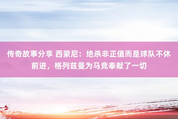 传奇故事分享 西蒙尼：绝杀非正值而是球队不休前进，格列兹曼为马竞奉献了一切