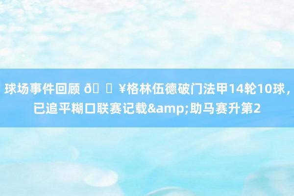 球场事件回顾 💥格林伍德破门法甲14轮10球，已追平糊口联赛记载&助马赛升第2