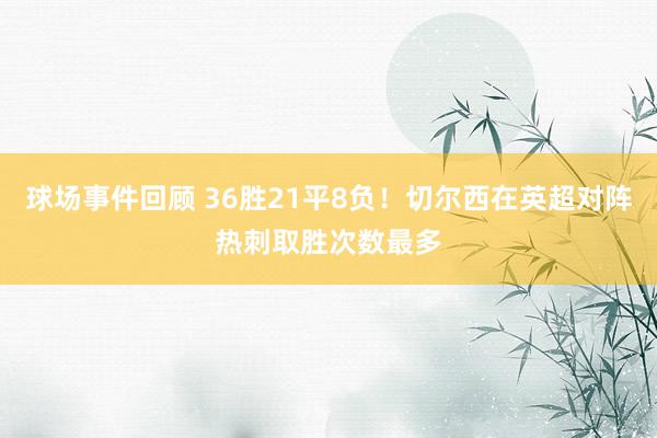 球场事件回顾 36胜21平8负！切尔西在英超对阵热刺取胜次数最多