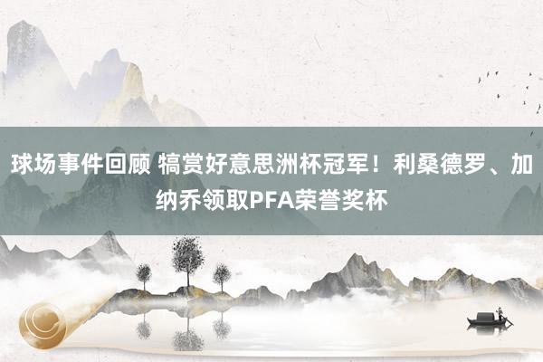 球场事件回顾 犒赏好意思洲杯冠军！利桑德罗、加纳乔领取PFA荣誉奖杯