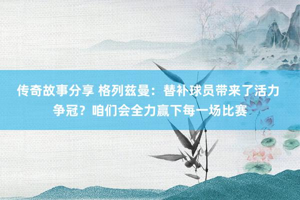 传奇故事分享 格列兹曼：替补球员带来了活力 争冠？咱们会全力赢下每一场比赛