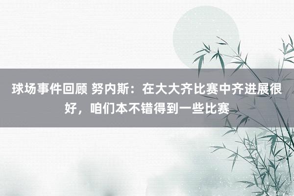 球场事件回顾 努内斯：在大大齐比赛中齐进展很好，咱们本不错得到一些比赛