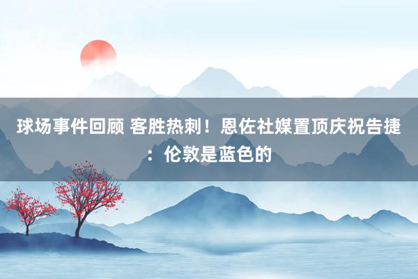 球场事件回顾 客胜热刺！恩佐社媒置顶庆祝告捷：伦敦是蓝色的