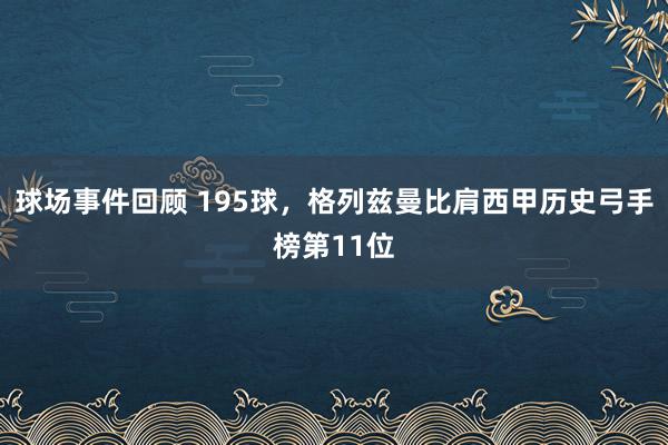 球场事件回顾 195球，格列兹曼比肩西甲历史弓手榜第11位