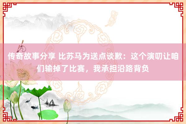 传奇故事分享 比苏马为送点谈歉：这个演叨让咱们输掉了比赛，我承担沿路背负