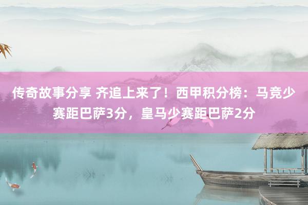 传奇故事分享 齐追上来了！西甲积分榜：马竞少赛距巴萨3分，皇马少赛距巴萨2分