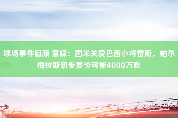 球场事件回顾 意媒：国米关爱巴西小将雷斯，帕尔梅拉斯初步要价可能4000万欧