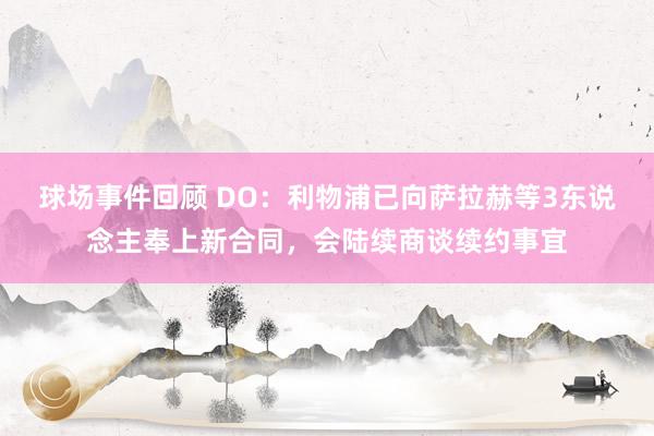 球场事件回顾 DO：利物浦已向萨拉赫等3东说念主奉上新合同，会陆续商谈续约事宜