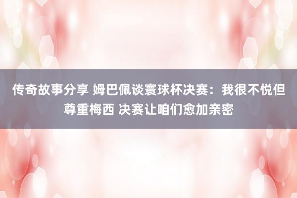 传奇故事分享 姆巴佩谈寰球杯决赛：我很不悦但尊重梅西 决赛让咱们愈加亲密