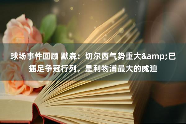 球场事件回顾 默森：切尔西气势重大&已插足争冠行列，是利物浦最大的威迫