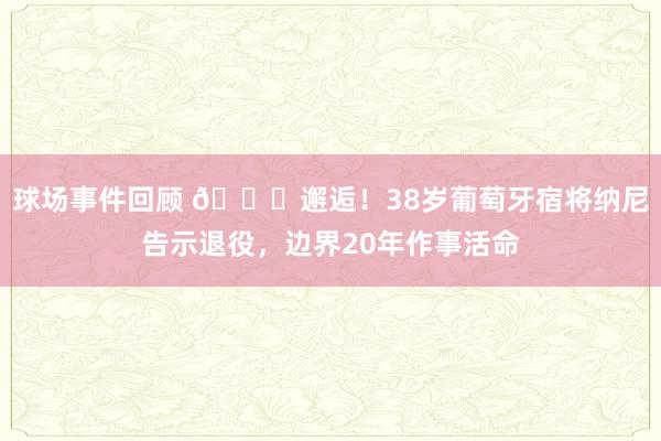 球场事件回顾 👋邂逅！38岁葡萄牙宿将纳尼告示退役，边界20年作事活命