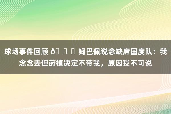 球场事件回顾 👀姆巴佩说念缺席国度队：我念念去但莳植决定不带我，原因我不可说