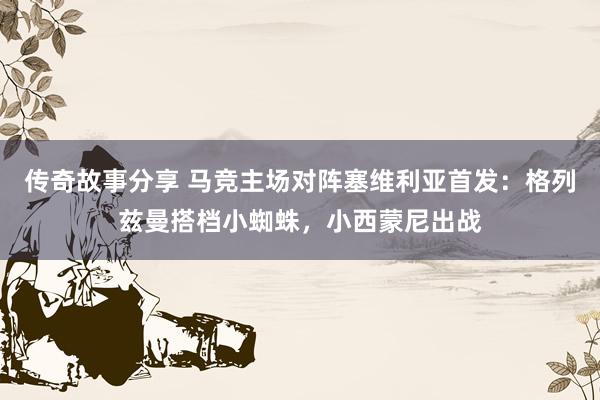 传奇故事分享 马竞主场对阵塞维利亚首发：格列兹曼搭档小蜘蛛，小西蒙尼出战