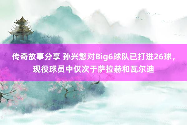 传奇故事分享 孙兴慜对Big6球队已打进26球，现役球员中仅次于萨拉赫和瓦尔迪