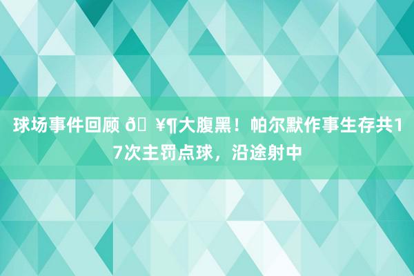 球场事件回顾 🥶大腹黑！帕尔默作事生存共17次主罚点球，沿途射中