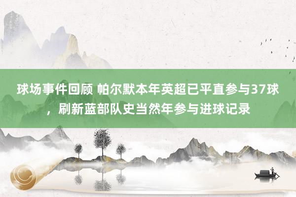 球场事件回顾 帕尔默本年英超已平直参与37球，刷新蓝部队史当然年参与进球记录