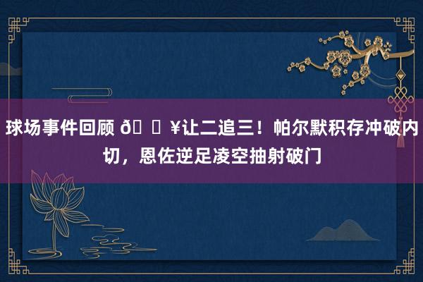 球场事件回顾 💥让二追三！帕尔默积存冲破内切，恩佐逆足凌空抽射破门