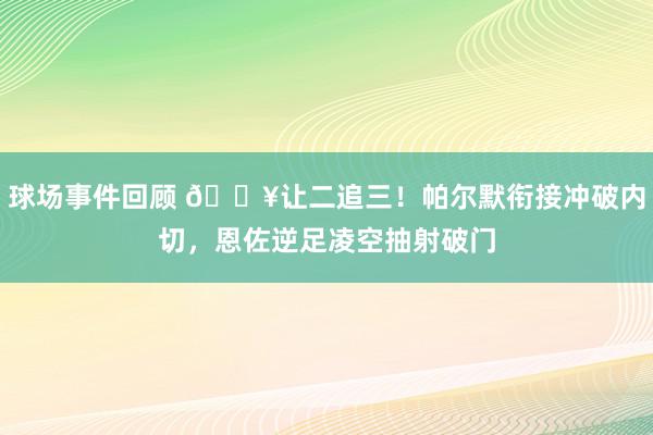 球场事件回顾 💥让二追三！帕尔默衔接冲破内切，恩佐逆足凌空抽射破门