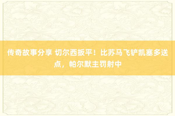 传奇故事分享 切尔西扳平！比苏马飞铲凯塞多送点，帕尔默主罚射中