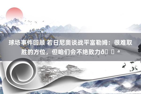 球场事件回顾 若日尼奥谈战平富勒姆：很难取胜的方位，但咱们会不绝致力💪