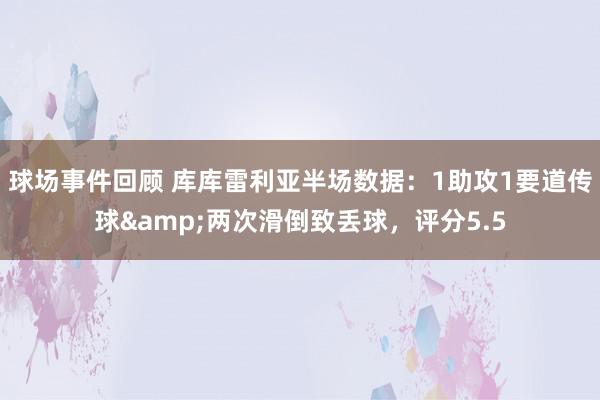 球场事件回顾 库库雷利亚半场数据：1助攻1要道传球&两次滑倒致丢球，评分5.5