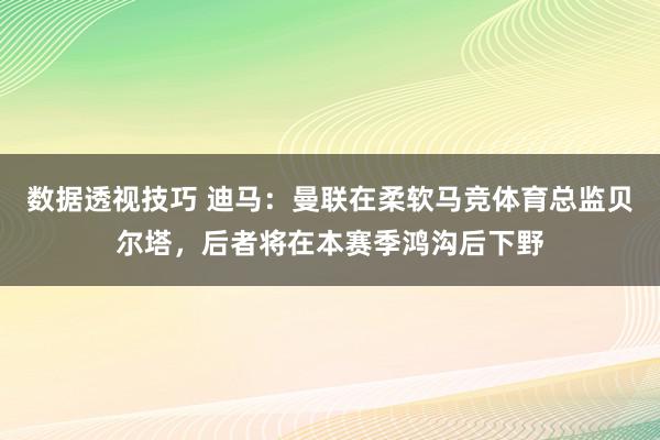 数据透视技巧 迪马：曼联在柔软马竞体育总监贝尔塔，后者将在本赛季鸿沟后下野