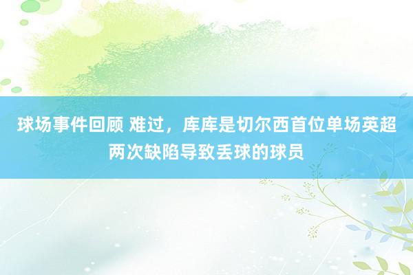 球场事件回顾 难过，库库是切尔西首位单场英超两次缺陷导致丢球的球员