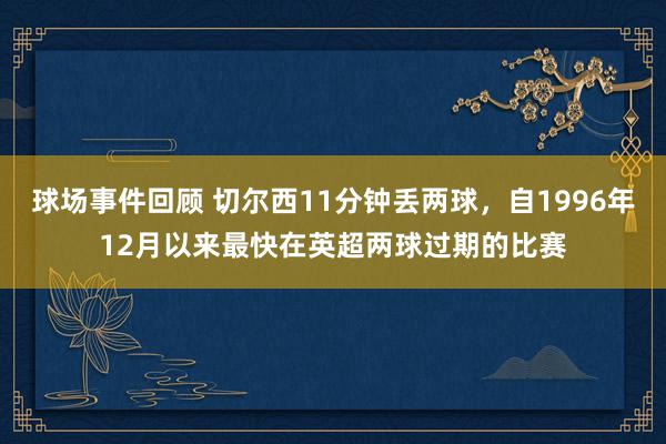 球场事件回顾 切尔西11分钟丢两球，自1996年12月以来最快在英超两球过期的比赛