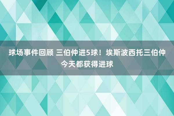 球场事件回顾 三伯仲进5球！埃斯波西托三伯仲今天都获得进球