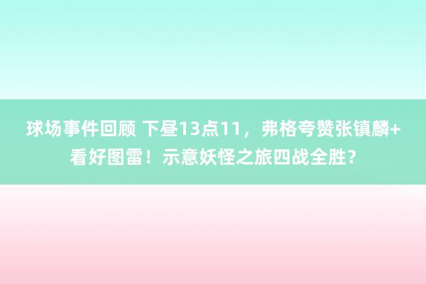 球场事件回顾 下昼13点11，弗格夸赞张镇麟+看好图雷！示意妖怪之旅四战全胜？