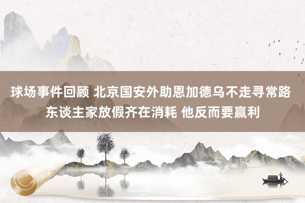 球场事件回顾 北京国安外助恩加德乌不走寻常路 东谈主家放假齐在消耗 他反而要赢利