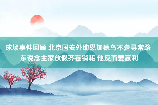 球场事件回顾 北京国安外助恩加德乌不走寻常路 东说念主家放假齐在销耗 他反而要赢利