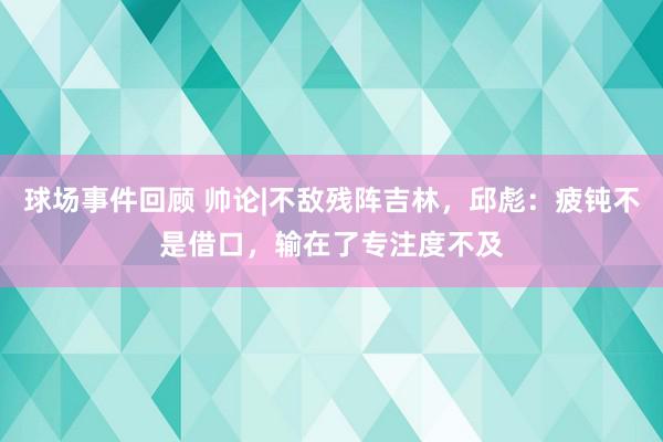 球场事件回顾 帅论|不敌残阵吉林，邱彪：疲钝不是借口，输在了专注度不及