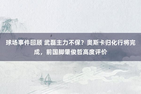 球场事件回顾 武磊主力不保？奥斯卡归化行将完成，前国脚肇俊哲高度评价