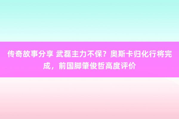 传奇故事分享 武磊主力不保？奥斯卡归化行将完成，前国脚肇俊哲高度评价