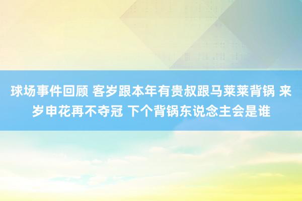 球场事件回顾 客岁跟本年有贵叔跟马莱莱背锅 来岁申花再不夺冠 下个背锅东说念主会是谁