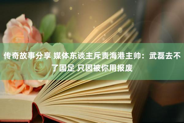 传奇故事分享 媒体东谈主斥责海港主帅：武磊去不了国足 只因被你用报废