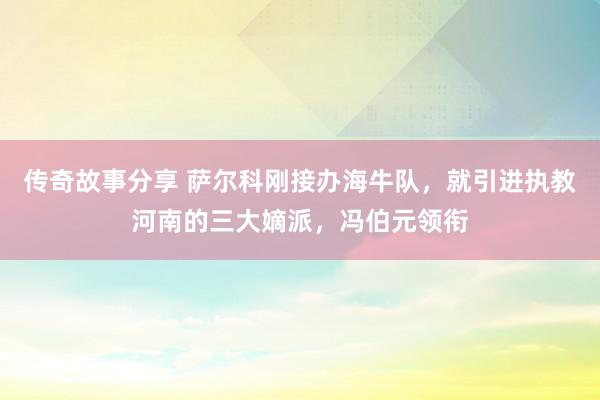 传奇故事分享 萨尔科刚接办海牛队，就引进执教河南的三大嫡派，冯伯元领衔