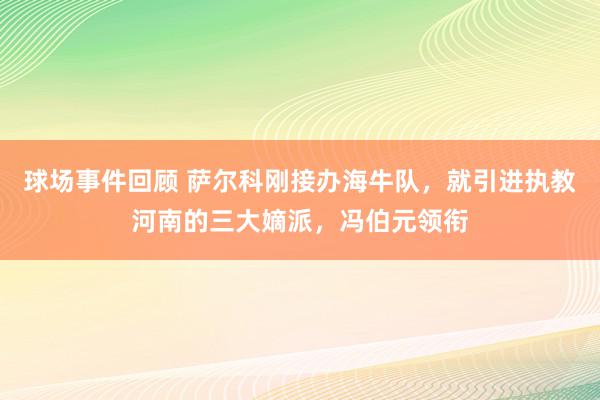 球场事件回顾 萨尔科刚接办海牛队，就引进执教河南的三大嫡派，冯伯元领衔