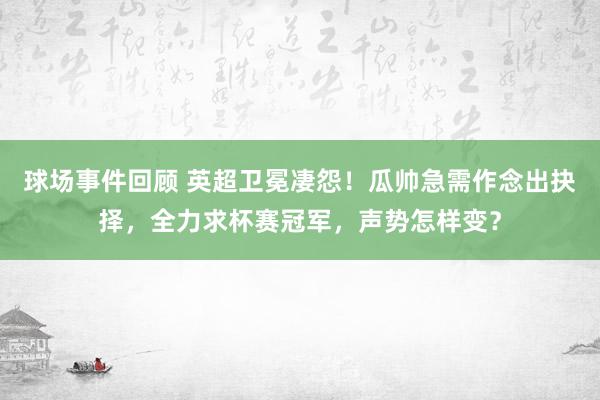 球场事件回顾 英超卫冕凄怨！瓜帅急需作念出抉择，全力求杯赛冠军，声势怎样变？