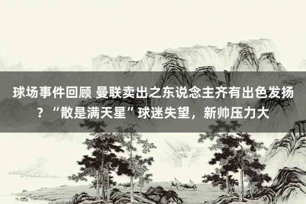 球场事件回顾 曼联卖出之东说念主齐有出色发扬？“散是满天星”球迷失望，新帅压力大