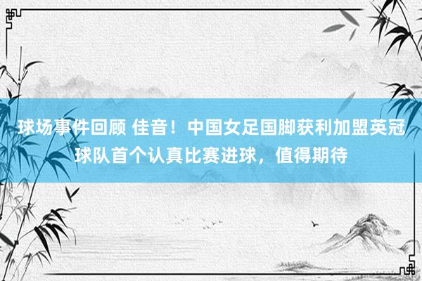 球场事件回顾 佳音！中国女足国脚获利加盟英冠球队首个认真比赛进球，值得期待