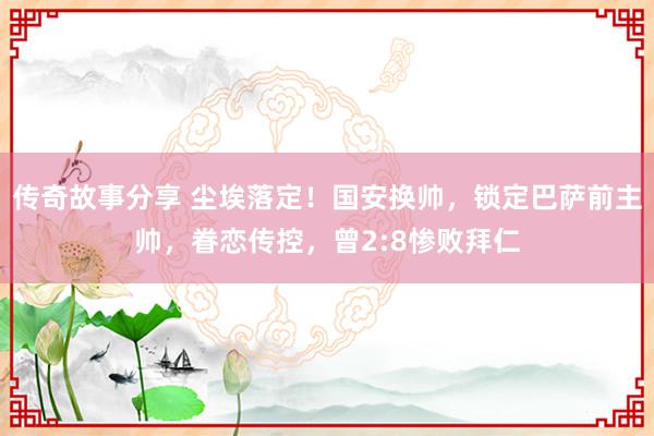 传奇故事分享 尘埃落定！国安换帅，锁定巴萨前主帅，眷恋传控，曾2:8惨败拜仁